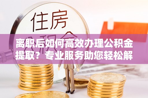 源汇离职后如何高效办理公积金提取？专业服务助您轻松解决