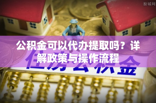 源汇公积金可以代办提取吗？详解政策与操作流程