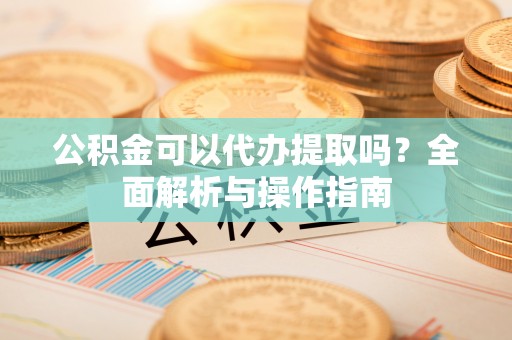 源汇公积金可以代办提取吗？全面解析与操作指南