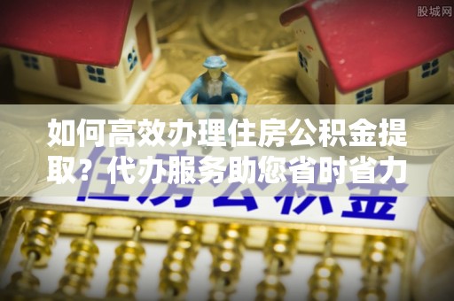 源汇如何高效办理住房公积金提取？代办服务助您省时省力