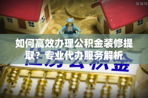 源汇如何高效办理公积金装修提取？专业代办服务解析