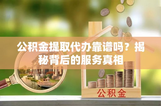 源汇公积金提取代办靠谱吗？揭秘背后的服务真相