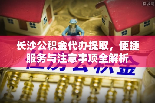 源汇长沙公积金代办提取，便捷服务与注意事项全解析