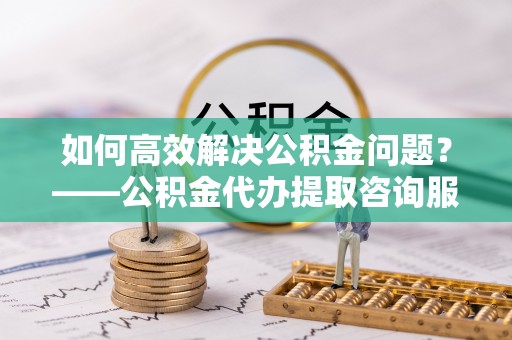 源汇如何高效解决公积金问题？——公积金代办提取咨询服务指南