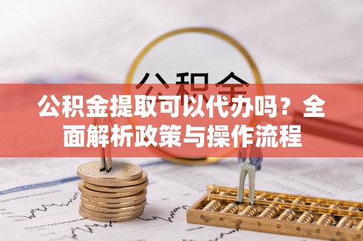 源汇公积金提取可以代办吗？全面解析政策与操作流程