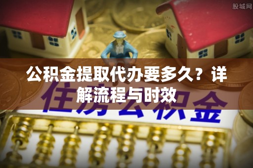 源汇公积金提取代办要多久？详解流程与时效