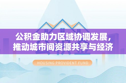 源汇公积金助力区域协调发展，推动城市间资源共享与经济均衡发展