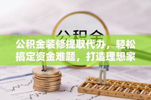 源汇公积金装修提取代办，轻松搞定资金难题，打造理想家居