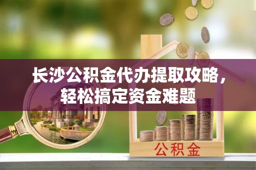 源汇长沙公积金代办提取攻略，轻松搞定资金难题