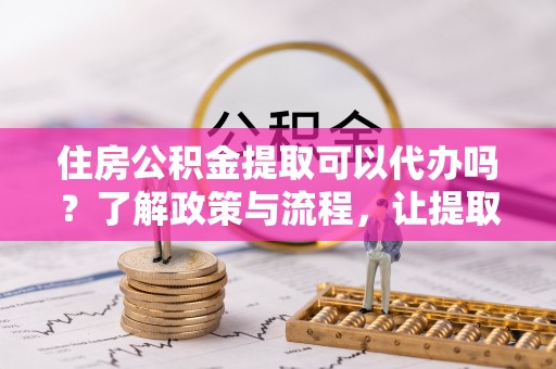 源汇住房公积金提取可以代办吗？了解政策与流程，让提取更便捷