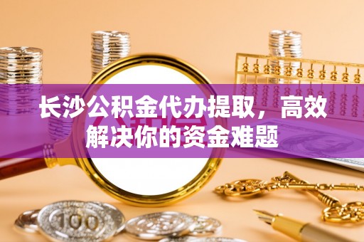 源汇长沙公积金代办提取，高效解决你的资金难题