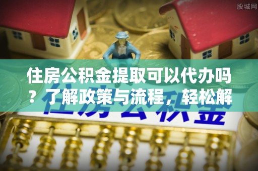 源汇住房公积金提取可以代办吗？了解政策与流程，轻松解决你的疑问
