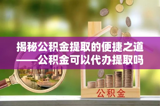 源汇揭秘公积金提取的便捷之道——公积金可以代办提取吗？