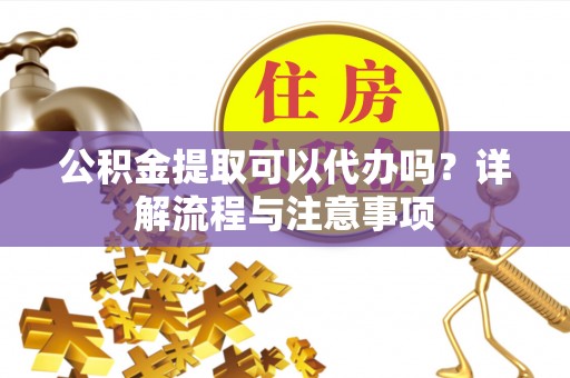 源汇公积金提取可以代办吗？详解流程与注意事项