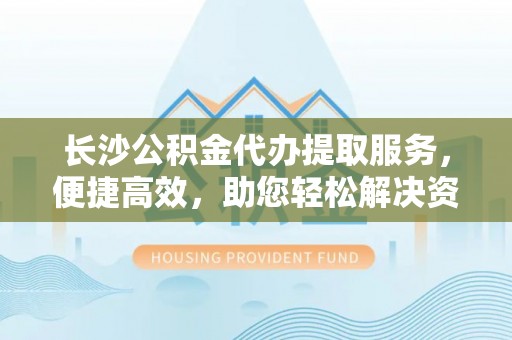 源汇长沙公积金代办提取服务，便捷高效，助您轻松解决资金需求