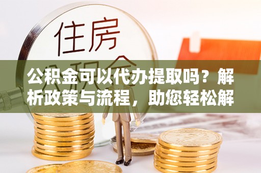 源汇公积金可以代办提取吗？解析政策与流程，助您轻松解决疑问