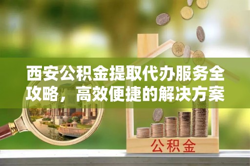 源汇西安公积金提取代办服务全攻略，高效便捷的解决方案