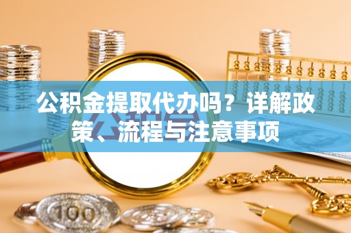 源汇公积金提取代办吗？详解政策、流程与注意事项
