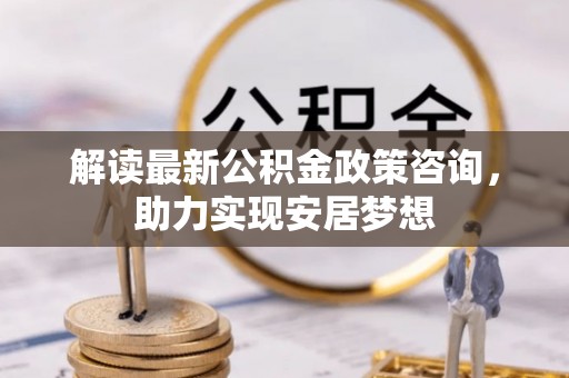源汇解读最新公积金政策咨询，助力实现安居梦想