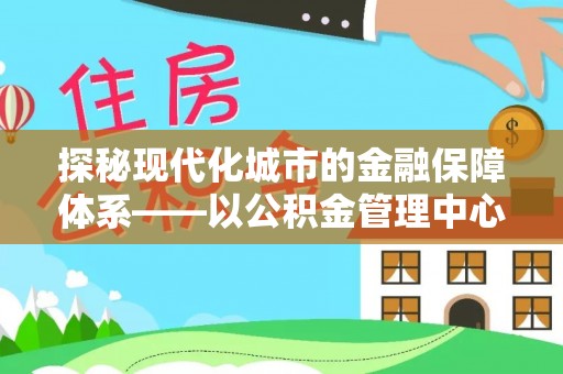 源汇探秘现代化城市的金融保障体系——以公积金管理中心为核心的民生服务