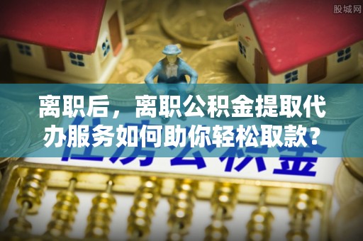 源汇离职后，离职公积金提取代办服务如何助你轻松取款？