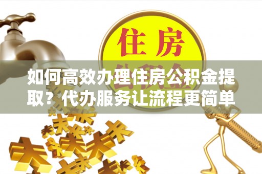 源汇如何高效办理住房公积金提取？代办服务让流程更简单