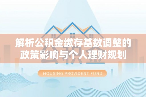 源汇解析公积金缴存基数调整的政策影响与个人理财规划