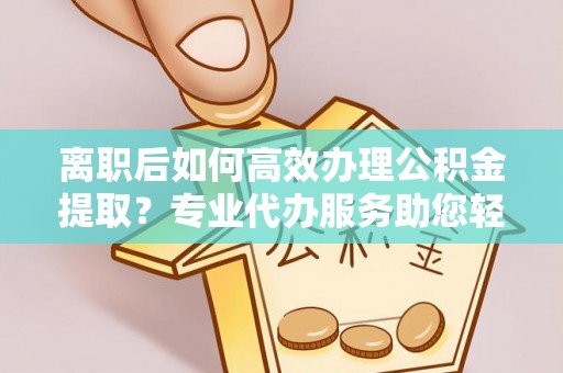源汇离职后如何高效办理公积金提取？专业代办服务助您轻松搞定