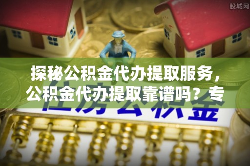 源汇探秘公积金代办提取服务，公积金代办提取靠谱吗？专业解读与实用指南