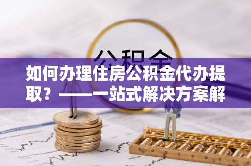 源汇如何办理住房公积金代办提取？——一站式解决方案解析