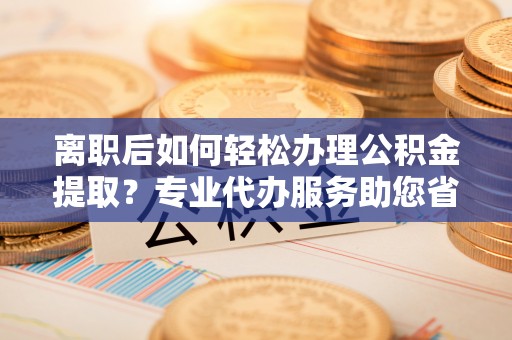 源汇离职后如何轻松办理公积金提取？专业代办服务助您省心省力