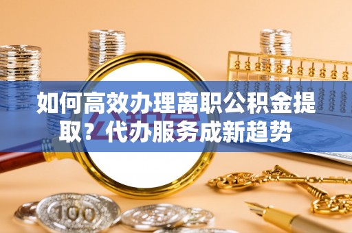 源汇如何高效办理离职公积金提取？代办服务成新趋势