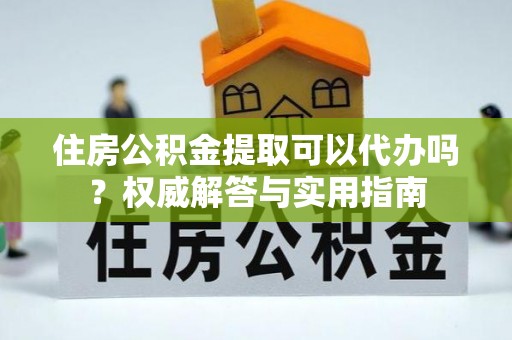 源汇住房公积金提取可以代办吗？权威解答与实用指南